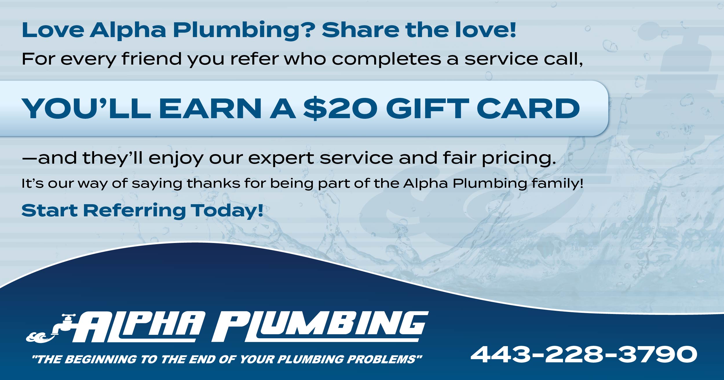 Love alpha plumbing? Share the love! For every friend you refer who completes a service call, you'll earn a $20 gift card and they'll enjoy our expert service and fair pricing. It's our way of saying thanks for being part of the Alpha Plumbing family. Start Referring Today!